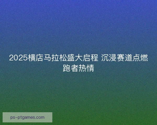 2025横店马拉松盛大启程 沉浸赛道点燃跑者热情